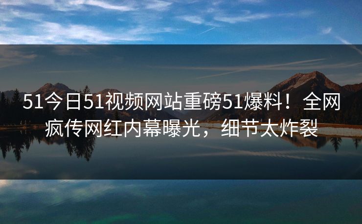 51今日51视频网站重磅51爆料！全网疯传网红内幕曝光，细节太炸裂