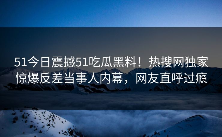51今日震撼51吃瓜黑料！热搜网独家惊爆反差当事人内幕，网友直呼过瘾