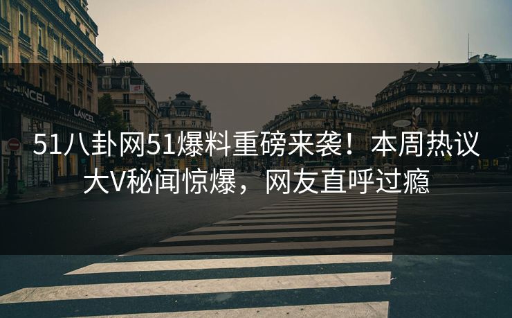 51八卦网51爆料重磅来袭！本周热议大V秘闻惊爆，网友直呼过瘾