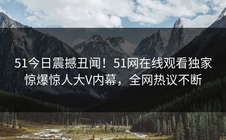51今日震撼丑闻！51网在线观看独家惊爆惊人大V内幕，全网热议不断