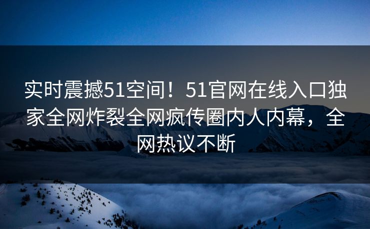 实时震撼51空间！51官网在线入口独家全网炸裂全网疯传圈内人内幕，全网热议不断