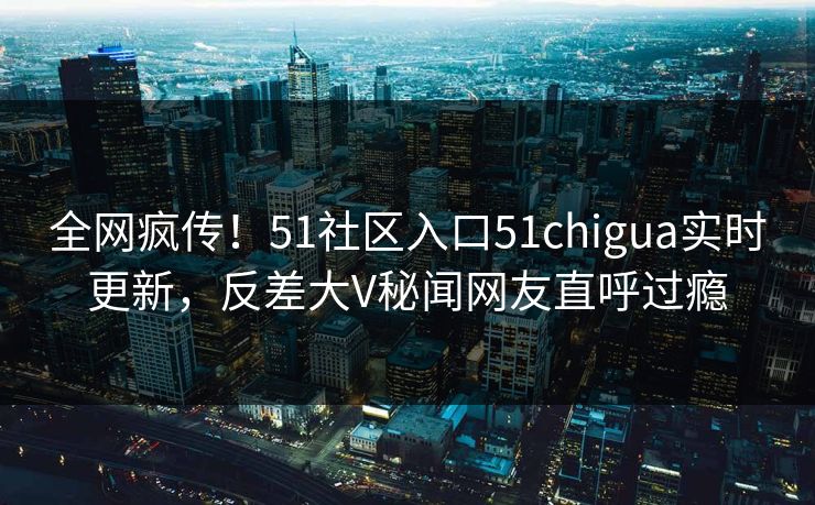 全网疯传！51社区入口51chigua实时更新，反差大V秘闻网友直呼过瘾