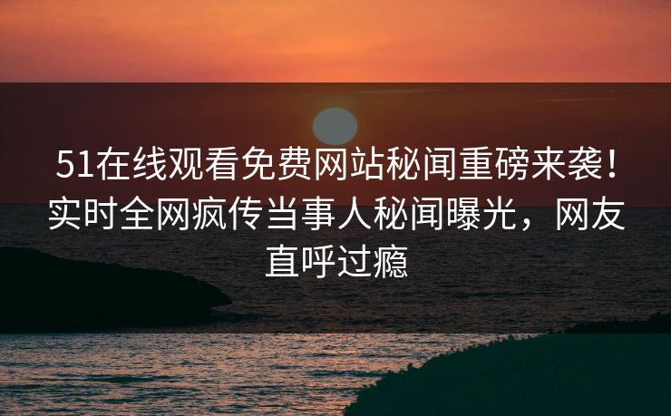 51在线观看免费网站秘闻重磅来袭！实时全网疯传当事人秘闻曝光，网友直呼过瘾
