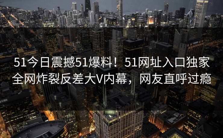 51今日震撼51爆料！51网址入口独家全网炸裂反差大V内幕，网友直呼过瘾