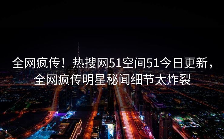 全网疯传！热搜网51空间51今日更新，全网疯传明星秘闻细节太炸裂  第1张