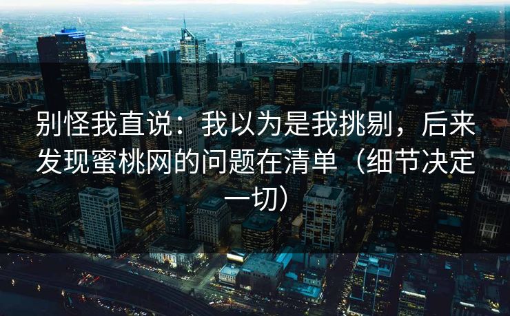 别怪我直说:我以为是我挑剔,后来发现蜜桃网的问题在清单(细节决定一切) 第1张 别怪我直说:我以为是我挑剔,后来发现蜜桃网的问题在清单(细节决定一切) 第1张